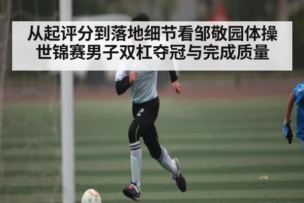 从起评分到落地细节看邹敬园体操世锦赛男子双杠夺冠与完成质量