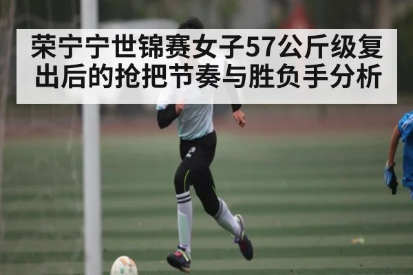荣宁宁世锦赛女子57公斤级复出后的抢把节奏与胜负手分析